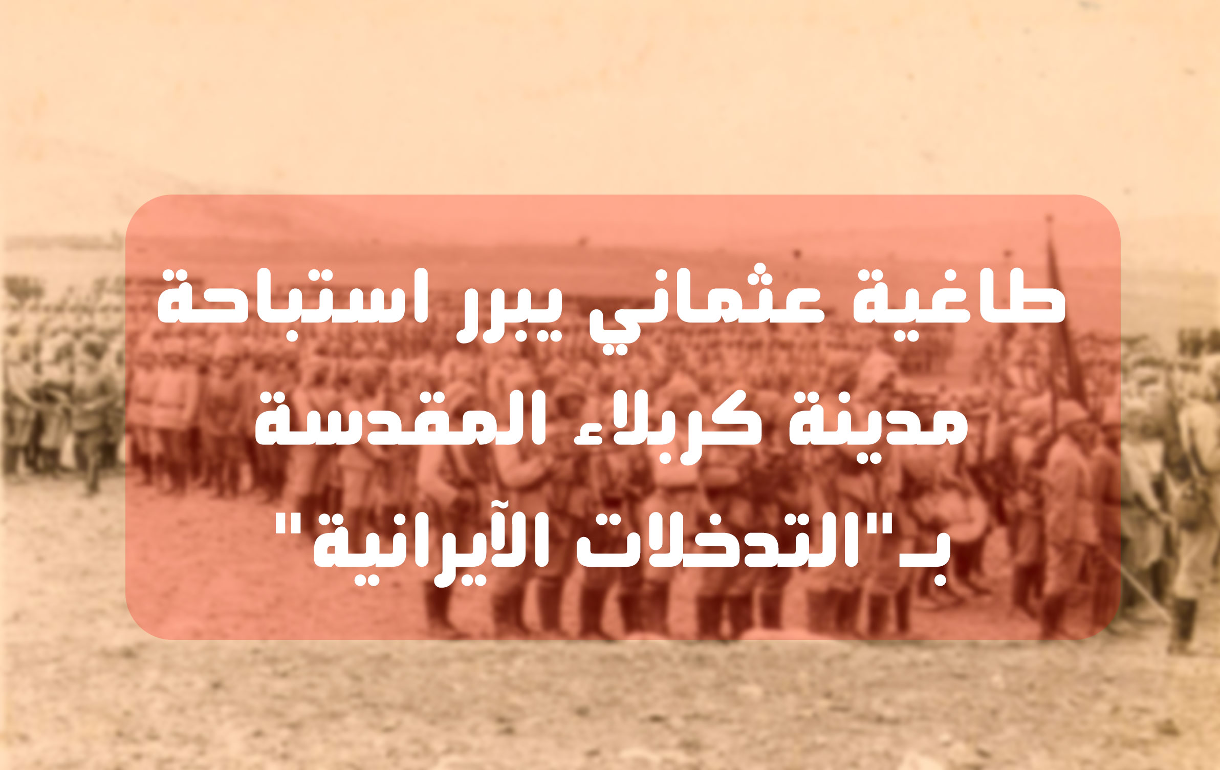 طاغية عثماني يبرر استباحة مدينة كربلاء المقدسة بــــ (التدخلات الإيرانية)